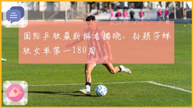 国际乒联最新排名揭晓，孙颖莎蝉联女单第一180周