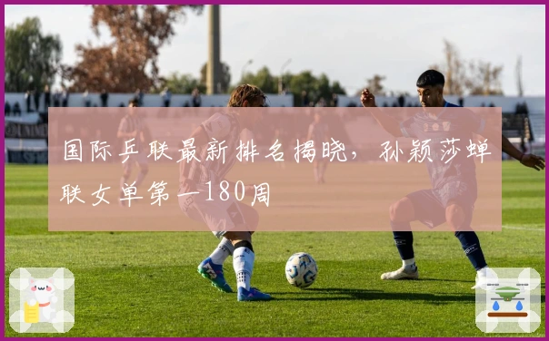 国际乒联最新排名揭晓，孙颖莎蝉联女单第一180周