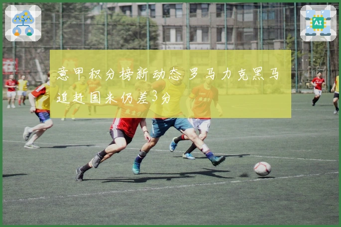 意甲积分榜新动态 罗马力克黑马 追赶国米仍差3分