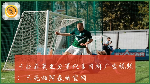 卡拉菲奥里分享代言内裤广告视频：已亮相阿森纳官网