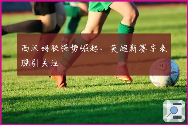 西汉姆联强势崛起，英超新赛季表现引关注