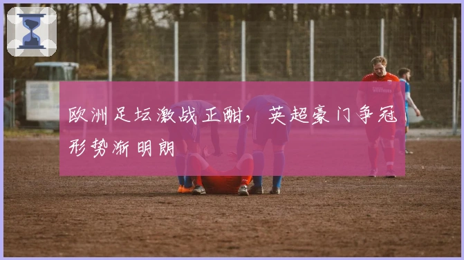 欧洲足坛激战正酣，英超豪门争冠形势渐明朗
