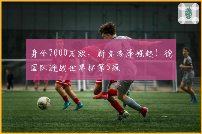 身价7000万欧，新克洛泽崛起！德国队迎战世界杯第5冠